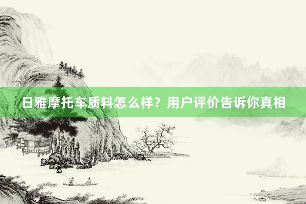 日雅摩托车质料怎么样？用户评价告诉你真相