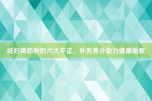 妊妇喝奶粉的六大平正，补充养分助力健康胎教