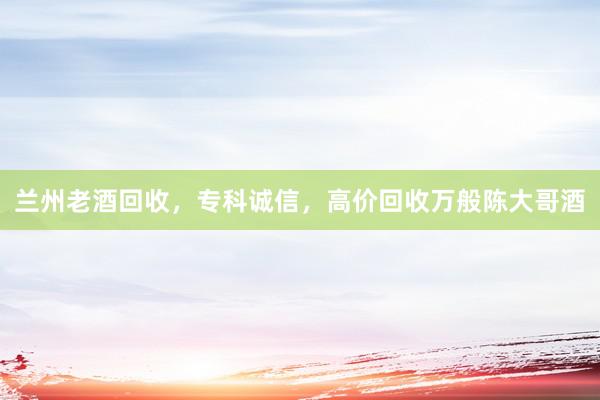 兰州老酒回收，专科诚信，高价回收万般陈大哥酒