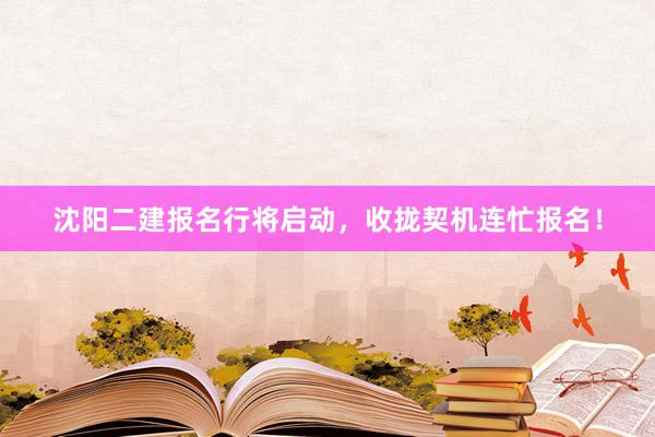 沈阳二建报名行将启动，收拢契机连忙报名！