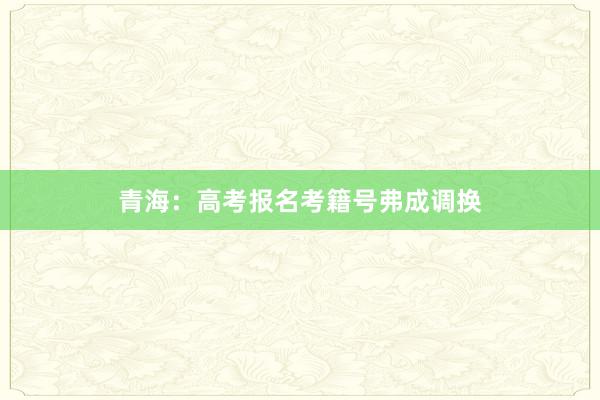 青海：高考报名考籍号弗成调换