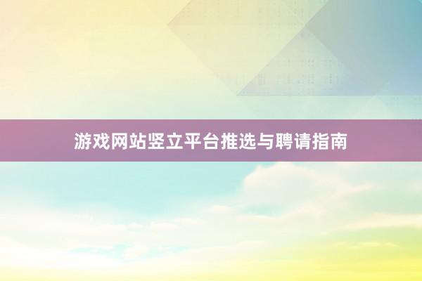 游戏网站竖立平台推选与聘请指南